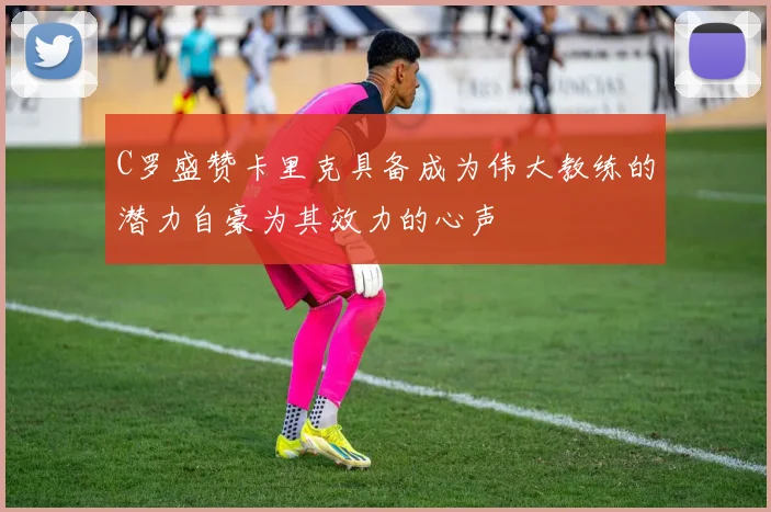 C罗盛赞卡里克具备成为伟大教练的潜力自豪为其效力的心声