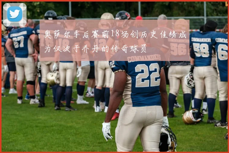 奥萨尔季后赛前18场创历史佳绩成为仅次于乔丹的传奇球员