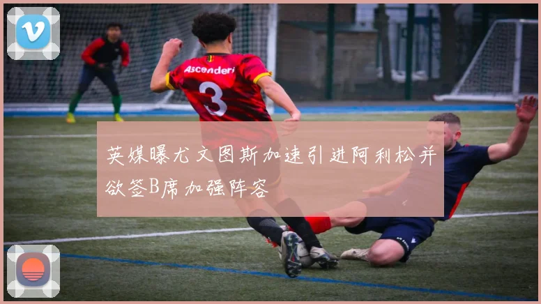 英媒曝尤文图斯加速引进阿利松并欲签B席加强阵容