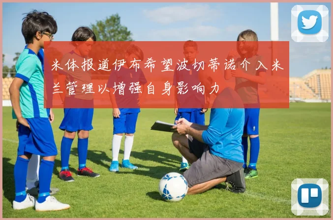 米体报道伊布希望波切蒂诺介入米兰管理以增强自身影响力
