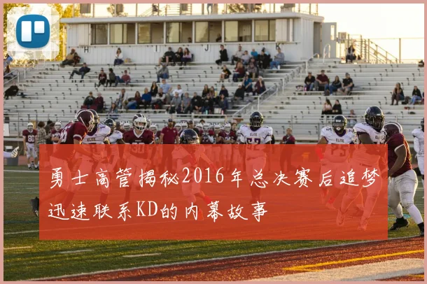 勇士高管揭秘2016年总决赛后追梦迅速联系KD的内幕故事