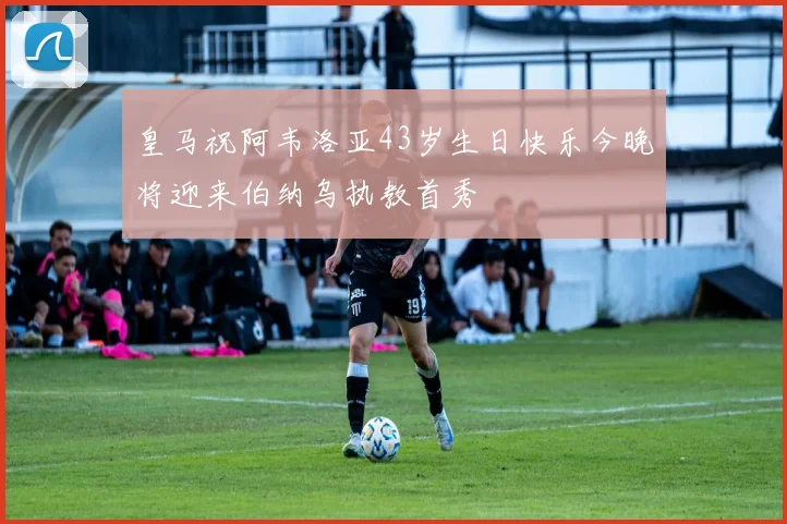 皇马祝阿韦洛亚43岁生日快乐今晚将迎来伯纳乌执教首秀
