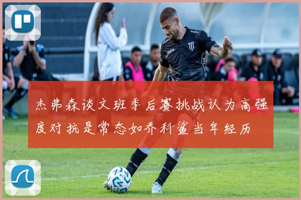 杰弗森谈文班季后赛挑战认为高强度对抗是常态如乔科鲨当年经历