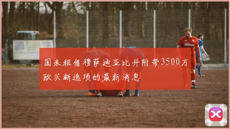 国米租借穆萨迪亚比并附带3500万欧买断选项的最新消息