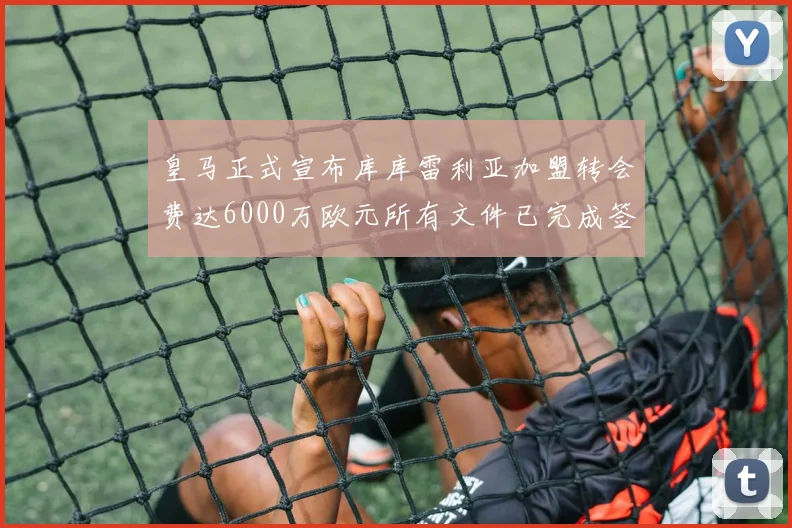 皇马正式宣布库库雷利亚加盟转会费达6000万欧元所有文件已完成签署