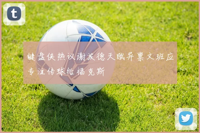 键盘侠热议谢泼德天赋异禀文班应专注传球给福克斯