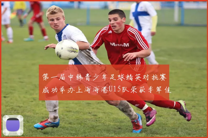 第一届中韩青少年足球精英对抗赛成功举办上海海港U15队荣获季军佳绩