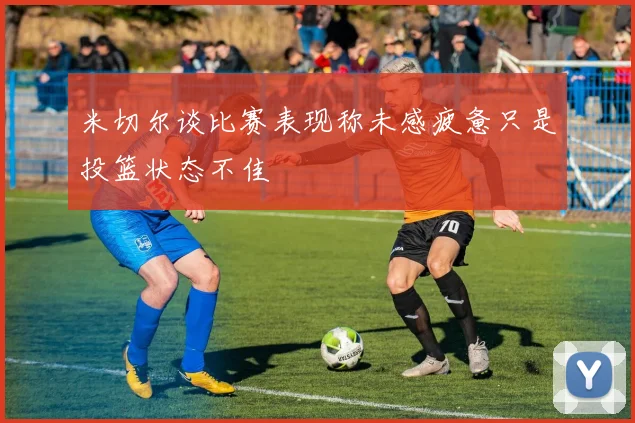 米切尔谈比赛表现称未感疲惫只是投篮状态不佳